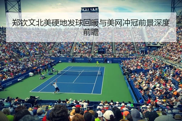 郑钦文北美硬地发球回暖与美网冲冠前景深度前瞻